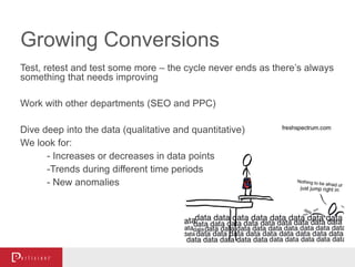 Growing Conversions
Test, retest and test some more – the cycle never ends as there’s always
something that needs improving
Work with other departments (SEO and PPC)
Dive deep into the data (qualitative and quantitative)
We look for:
- Increases or decreases in data points
-Trends during different time periods
- New anomalies
 
