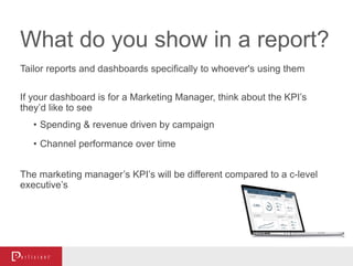 What do you show in a report?
Tailor reports and dashboards specifically to whoever's using them
If your dashboard is for a Marketing Manager, think about the KPI’s
they’d like to see
• Spending & revenue driven by campaign
• Channel performance over time
The marketing manager’s KPI’s will be different compared to a c-level
executive’s
 