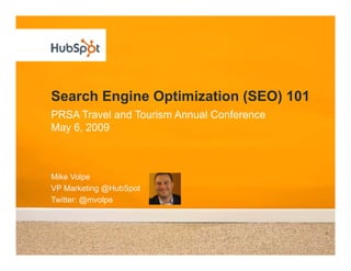 Search Engine Optimization (SEO) 101
PRSA Travel and Tourism Annual Conference
May 6, 2009



Mike Volpe
VP Marketing @H bSpot
             @HubSpot
Twitter: @mvolpe
 