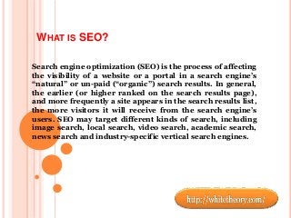 WHAT IS SEO?
Search engine optimization (SEO) is the process of affecting
the visibility of a website or a portal in a search engine’s
“natural” or un-paid (“organic”) search results. In general,
the earlier (or higher ranked on the search results page),
and more frequently a site appears in the search results list,
the more visitors it will receive from the search engine’s
users. SEO may target different kinds of search, including
image search, local search, video search, academic search,
news search and industry-specific vertical search engines.
 