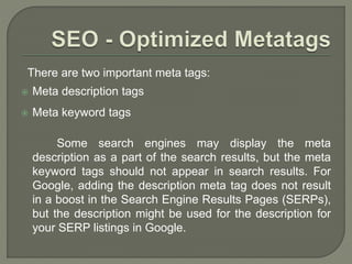There are two important meta tags:
 Meta description tags
 Meta keyword tags
Some search engines may display the meta
description as a part of the search results, but the meta
keyword tags should not appear in search results. For
Google, adding the description meta tag does not result
in a boost in the Search Engine Results Pages (SERPs),
but the description might be used for the description for
your SERP listings in Google.
 