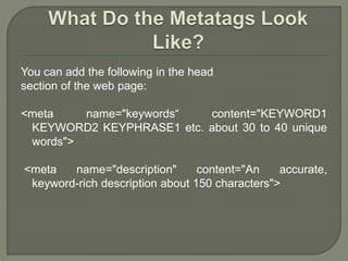 You can add the following in the head
section of the web page:
<meta name="keywords“ content="KEYWORD1
KEYWORD2 KEYPHRASE1 etc. about 30 to 40 unique
words">
<meta name="description" content="An accurate,
keyword-rich description about 150 characters">
 