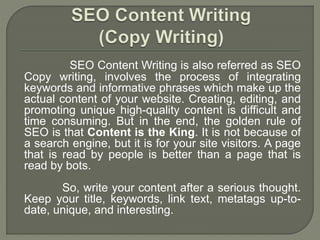 SEO Content Writing is also referred as SEO
Copy writing, involves the process of integrating
keywords and informative phrases which make up the
actual content of your website. Creating, editing, and
promoting unique high-quality content is difficult and
time consuming. But in the end, the golden rule of
SEO is that Content is the King. It is not because of
a search engine, but it is for your site visitors. A page
that is read by people is better than a page that is
read by bots.
So, write your content after a serious thought.
Keep your title, keywords, link text, metatags up-to-
date, unique, and interesting.
 