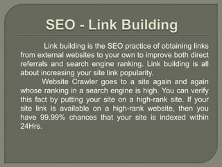 Link building is the SEO practice of obtaining links
from external websites to your own to improve both direct
referrals and search engine ranking. Link building is all
about increasing your site link popularity.
Website Crawler goes to a site again and again
whose ranking in a search engine is high. You can verify
this fact by putting your site on a high-rank site. If your
site link is available on a high-rank website, then you
have 99.99% chances that your site is indexed within
24Hrs.
 