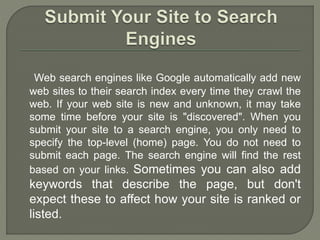 Web search engines like Google automatically add new
web sites to their search index every time they crawl the
web. If your web site is new and unknown, it may take
some time before your site is "discovered". When you
submit your site to a search engine, you only need to
specify the top-level (home) page. You do not need to
submit each page. The search engine will find the rest
based on your links. Sometimes you can also add
keywords that describe the page, but don't
expect these to affect how your site is ranked or
listed.
 