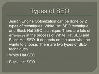 Search Engine Optimization can be done by 2
types of techniques, White Hat SEO technique
and Black Hat SEO technique. There are lots of
differences in the process of White Hat SEO and
Black Hat SEO. It depends on the user what he
wants to choose. There are two types of SEO
technique:-
 White Hat SEO
 Black Hat SEO
 