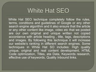 White Hat SEO technique completely follow the rules,
terms, conditions and guidelines of Google or any other
search engine algorithm and it also ensure that the article
or any other content like image, video etc that we posted
are our own original and unique written not copied
accordance with article heading , title, tags, descriptions
and images. By following this technique it will increase
our website’s ranking in different search engines. Some
techniques in White Hat SO includes: High quality
unique, original and real content development, HTML
Code optimization, Titles, eta Data, Keywords research,
effective use of keywords, Quality Inbound links.
 