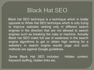 Black hat SEO technique is a technique which is totally
opposite to White Hat SEO technique which is only trying
to improve websites ranking only in different search
engines in the direction that are not allowed to search
engines such as breaking the rules or machine. Actually
Black hat SEO make full use of weakness in the search
engine algorithms to get or obtain high ranking for a
website’s in search engine results page and such
methods are against Google guidelines.
Some Black Hat SEO includes: Hidden content,
Keyword stuffing, hidden links etc.
 