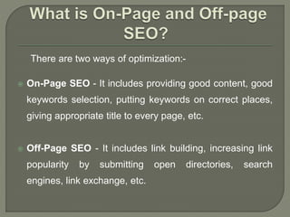 There are two ways of optimization:-
 On-Page SEO - It includes providing good content, good
keywords selection, putting keywords on correct places,
giving appropriate title to every page, etc.
 Off-Page SEO - It includes link building, increasing link
popularity by submitting open directories, search
engines, link exchange, etc.
 