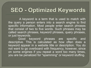 A keyword is a term that is used to match with
the query a person enters into a search engine to find
specific information. Most people enter search phrases
that consist of two to five words. Such phrases may be
called search phrases, keyword phrases, query phrases,
or just keywords.
Good keyword phrases are specific and
descriptive. This is calculated as how often does a
keyword appear in a website title or description. You do
not want to go overboard with frequency, however, since
on some engines if you repeat a word too many times,
you are be penalized for "spamming" or keyword stuffing.
 