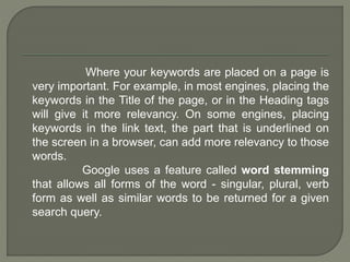 Where your keywords are placed on a page is
very important. For example, in most engines, placing the
keywords in the Title of the page, or in the Heading tags
will give it more relevancy. On some engines, placing
keywords in the link text, the part that is underlined on
the screen in a browser, can add more relevancy to those
words.
Google uses a feature called word stemming
that allows all forms of the word - singular, plural, verb
form as well as similar words to be returned for a given
search query.
 