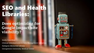 SEO and Health
Libraries:
Does optimizing for
Google impact site
visibility?
Emily Couvillon
Clinical Informationist & Data Management Librarian
Dahlgren Memorial Library
Georgetown University Medical Center
 