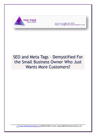 SEO and Meta Tags – Demystified For
 the Small Business Owner Who Just
      Wants More Customers?




 1   www.fasttrackyoursales.co.uk 08452570073 email: support@fasttrackyoursales.co.uk
 
