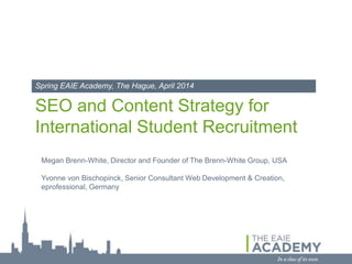 SEO and Content Strategy for
International Student Recruitment
Spring EAIE Academy, The Hague, April 2014
Megan Brenn-White, Director and Founder of The Brenn-White Group, USA
Yvonne von Bischopinck, Account Director at NETEYE, Germany
 