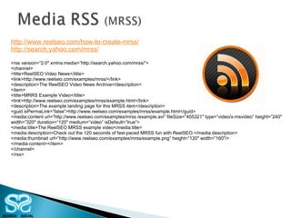 http://www.reelseo.com/how-to-create-mrss/ http://search.yahoo.com/mrss/ <rss version=”2.0″ xmlns:media=”http://search.yahoo.com/mrss/”> <channel> <title>ReelSEO Video News</title> <link>http://www.reelseo.com/examples/mrss/</link> <description>The ReelSEO Video News Archive</description> <item> <title>MRRS Example Video</title> <link>http://www.reelseo.com/examples/mrss/example.html</link> <description>The example landing page for this MRSS item</description> <guid isPermaLink=”false”>http://www.reelseo.com/examples/mrss/example.html</guid> <media:content url=”http://www.reelseo.com/examples/mrss /example.avi” fileSize=”405321″ type=”video/x-msvideo” height=”240″ width=”320″ duration=”120″ medium=”video” isDefault=”true”> <media:title>The ReelSEO MRSS example video</media:title> <media:description>Check out the 120 seconds of fast-paced MRSS fun with ReelSEO.</media:description> <media:thumbnail url=”http://www.reelseo.com/examples/mrss/example.png” height=”120″ width=”160″/> </media:content></item> </channel> </rss> 