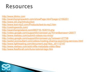 http://www.blinkx.com http://searchenginewatch.com/showPage.html?page=2156251 http://www.id3.org/Introduction http://www.text-mp3.com/Products/text-to-mp3.htm http://castingwords.com/ http://searchengineland.com/080710-163010.php http://video.google.com/support/bin/answer.py?hl=en&answer=26577 http://www.reelseo.com/submit-videos-rss-mrss/ http://video.google.com/support/bin/answer.py?answer=27738 http://web2.econsultant.com/videos-hosting-sharing-searching-services.html http://www.lightreading.com/document.asp?doc_id=112147 http://www.reelseo.com/add-infile-metadata-video-files/ http://www.feedforall.com/itune-tutorial-tags.htm 