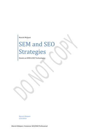Manish MalpaniSEM and SEO StrategiesDetails on SEM & SEO TechnologiesManish Malpani2/25/2010<br />Table of Contents              TOC  quot;
1-3quot;
    SEM PAGEREF _Toc255496319  41.History of SEM PAGEREF _Toc255496320  42.Search engines with SEM programs PAGEREF _Toc255496321  43.Ethical Questions PAGEREF _Toc255496322  54.Different ways of SEM PAGEREF _Toc255496323  5Some of the basic ways for SEM are discussed below. PAGEREF _Toc255496324  54.1 Paid Inclusions PAGEREF _Toc255496325  54.2 Pay per Click Marketing (PPC) PAGEREF _Toc255496326  65 History of PPC PAGEREF _Toc255496327  66 Types of PPC PAGEREF _Toc255496328  76.1 Flat Rate PPC PAGEREF _Toc255496329  76.2 Bid based PPC PAGEREF _Toc255496330  77 Top PPC Search Engines PAGEREF _Toc255496331  98 Best PPC Tools PAGEREF _Toc255496332  98.1 Google Keyword Research Tool PAGEREF _Toc255496333  98.2 Google Search-Based Keyword Tool PAGEREF _Toc255496334  108.3 Google Adwords Traffic Estimator PAGEREF _Toc255496335  108.4 Spyfu PAGEREF _Toc255496336  118.5 PPC Web Spy PAGEREF _Toc255496337  119 Advantages and Disadvantages of PPC PAGEREF _Toc255496338  119.1 Advantages PAGEREF _Toc255496339  119.1.1 Highly Targeted PAGEREF _Toc255496340  119.1.2 Full user Control PAGEREF _Toc255496341  119.1.3 Immediate Results PAGEREF _Toc255496342  129.1.4 Predictions PAGEREF _Toc255496343  129.1.5 High ROI PAGEREF _Toc255496344  129.2 Disadvantages PAGEREF _Toc255496345  129.2.1 Bidding War PAGEREF _Toc255496346  129.2.2 High Cost PAGEREF _Toc255496347  129.2.3 Big Guns Survives PAGEREF _Toc255496348  139.2.4 Click Fraud PAGEREF _Toc255496349  13SEO (Search Engine optimization) PAGEREF _Toc255496350  1310 History of SEO PAGEREF _Toc255496351  1311 Search Engines Relationship PAGEREF _Toc255496352  1512 Methods of SEO PAGEREF _Toc255496353  1612.1 On Page Optimization PAGEREF _Toc255496354  1612.1.1 Domain Name Selection PAGEREF _Toc255496355  16Name of Company as your Domain Name PAGEREF _Toc255496356  17Use of most important keyword in Domain Name PAGEREF _Toc255496357  17Registration of Domain Name PAGEREF _Toc255496358  1712.1.2 Keywords Selection PAGEREF _Toc255496359  1712.1.3 Optimization of Web pages PAGEREF _Toc255496360  18Use of Keywords in Page Title PAGEREF _Toc255496361  18Keywords in Meta Tag Description PAGEREF _Toc255496362  18Use of Keywords in File Names and URLs PAGEREF _Toc255496363  19Use of Keywords in Headings PAGEREF _Toc255496364  19Use of Keywords in Page Content PAGEREF _Toc255496365  19Image Optimization PAGEREF _Toc255496366  20Keywords in Link Titles PAGEREF _Toc255496367  21Use of Proper Breadcrumbs PAGEREF _Toc255496368  21Creating Sitemaps PAGEREF _Toc255496369  22Fixing Broken Links PAGEREF _Toc255496370  22Compatibility in Different Browsers PAGEREF _Toc255496371  2312.2 Off Page Optimization PAGEREF _Toc255496372  23Directory Submissions PAGEREF _Toc255496373  23Benefits of Directory Submissions PAGEREF _Toc255496374  24Postings in Forums PAGEREF _Toc255496375  25Social Bookmarking PAGEREF _Toc255496376  25Press Release PAGEREF _Toc255496377  26Benefits of Press Release PAGEREF _Toc255496378  26Article Distribution PAGEREF _Toc255496379  27Benefits of Article Distribution PAGEREF _Toc255496380  27Link Exchange PAGEREF _Toc255496381  28Blog Posting PAGEREF _Toc255496382  28<br />SEM<br />Search engine marketing, or SEM, is a form of Internet marketing that seeks to promote websites by increasing their visibility in search engine result pages (SERPs) through the use of paid placement, contextual advertising, and paid inclusion. The New York Times defines SEM as 'the practice of buying paid search listings'. <br />History of SEM<br />As the number of sites on the Web increased in the mid-to-late 90s, search engines started appearing to help people find information quickly. Search engines developed business models to finance their services, such as pay per click programs offered by Open Text in 1996 and then Goto.com in 1998. Goto.com later changed its name to Overture in 2001, and was purchased by Yahoo! in 2003, and now offers paid search opportunities for advertisers through Yahoo! Search Marketing. Google also began to offer advertisements on search results pages in 2000 through the Google Ad Words program. By 2007, pay-per-click programs proved to be primary money-makers for search engines.<br />Search engine optimization consultants expanded their offerings to help businesses learn about and use the advertising opportunities offered by search engines, and new agencies focusing primarily upon marketing and advertising through search engines emerged. The term quot;
Search Engine Marketingquot;
 was proposed by Danny Sullivan in 2001 to cover the spectrum of activities involved in performing SEO, managing paid listings at the search engines, submitting sites to directories, and developing online marketing strategies for businesses, organizations, and individuals.<br />Some of the latest theoretical advances include Search Engine Marketing Management (SEMM). SEMM relates to activities including SEO but focuses on return on investment (ROI) management instead of relevant traffic building (as is the case of mainstream SEO). SEMM also integrates organic SEO and PayPerClick SEO. For example some of the attention is placed on the web page layout design and how content and information is displayed to the website visitor.<br />Search engines with SEM programs<br />                     Google - global<br />                     Yahoo! - global<br />                      Bing - global<br />                     Ask.com - global<br />                      Baidu - China<br />                      Yandex - Russia<br />                      Rambler - Russia<br />                     Timway - Hong Kong<br />                    Onkosh - Arabic Search, Middle East<br />                     Ayna - Arabic Search engine, Middle East & North Africa<br />                     Leit.is - Iceland<br />Ethical Questions<br />Paid search advertising has not been without controversy, and the issue of how search engines present advertising on their search result pages has been the target of a series of studies and reports by Consumer Reports WebWatch. The Federal Trade Commission (FTC) also issued a letter in 2002 about the importance of disclosure of paid advertising on search engines, in response to a complaint from Commercial Alert, a consumer advocacy group with ties to Ralph Nader.<br />Vested interests appear to use the expression SEM to mean exclusively Pay per click advertising to the extent that the wider advertising and marketing community have accepted this narrow definition. Such usage excludes the wider search marketing community that is engaged in other forms of SEM such as Search Engine Optimization and Search Retargeting.<br />Another ethical controversy associated with search marketing has been the issue of trademark infringement. The debate as to whether third parties should have the right to bid on their competitors' brand names has been underway for years. In 2009 Google changed their policy, which formerly prohibited these tactics, allowing 3rd parties to bid on branded terms as long as their landing page in fact provides information on the trademarked term. Though the policy has been changed this continues to be a source of heated debate.<br />Different ways of SEM<br /> Some of the basic ways for SEM are discussed below.<br />4.1 Paid Inclusions<br />In paid inclusion, a site owner pays a fee in order to have web pages included in a search engine's listings. But it doesn’t guarantee that paid submissions will get top slots in the listings. The major search engines offering such programs usually inform that payment does not provide any ranking boost.<br />For example, someone with a brand new web site might submit their home page through a paid inclusion program in order to ensure that the page gets listed within a day or two, rather than the typical two-to-four weeks it might take for a crawler-based search engine to find the page quot;
naturally.quot;
 Whether the site will rank well for a particular term will remain dependent on the various factors that search engines use to ordinarily rank web pages.<br />In another example, someone might have a page that changes often, such as with new products for sale. Paid inclusion would allow this page to be revisited on a regular basis, such as every other day, rather than the more common monthly schedule that most crawler-based search engines tend to follow.<br />Consider one more example. Even the best crawler-based search engines do not gather all the pages that a web site may publish. Some pages may be difficult to index because they are dynamic in nature. Others pages may be missed simply because a search engine can't get to everything out there. With paid inclusion, a content publisher can ensure that all their pages are included if they are willing pay for the submission services. Paying still doesn't guarantee placement, but being more deeply listed improve the chances of an advertiser appearing in search engines.<br />4.2 Pay per Click Marketing (PPC)<br />Pay per click (PPC) is an Internet advertising used on websites, in which advertisers pay their host only when their ad is clicked. With search engines, advertisers typically bid on keyword phrases relevant to their target market. Content sites commonly charge a fixed price per click rather than using bidding strategy.<br />Cost per click (CPC) is the amount of money which an advertiser has to pay search engines and other advertising hosts for a single click on its advertisement that brings visitor to his website.<br />In contrast to the generalized portal, which seeks to drive a high volume of traffic to one site, PPC implements so called affiliate model that provides purchase opportunities wherever people may be surfing? It does this by offering financial incentives (in the form of a percentage of revenue) to affiliated partner sites. The affiliates provide purchase-point click-through to the merchant. It is a pay-for-performance model—if an affiliate does not generate sales, it represents no cost to the merchant. The affiliate model is inherently well-suited to the web, which explains its popularity. Variations include banner exchange, pay-per-click, and revenue sharing programs.<br />Websites that utilize PPC ads will display an advertisement when a keyword query matches an advertiser's keyword list, or when a content site displays relevant content. Such advertisements are called sponsored links or sponsored ads, and appear adjacent to or above organic results on search engine results pages, or anywhere a web developer chooses on a content site.<br />Although many PPC providers exist, Google AdWords, Yahoo! Search Marketing, and Microsoft adCenter are the three largest network operators, and all three operate under a bid-based model. Cost per click (CPC) varies depending on the search engine and the level of competition for a particular keyword.<br />5 History of PPC<br />In February 1998 Jeffrey Brewer of Goto.com, a 25-employee start-up company (later Overture, now part of Yahoo!), presented a pay per click search engine proof-of-concept to the TED conference in California. This presentation and the events that followed created the PPC advertising system. Credit for the concept of the PPC model is generally given to Idealab and Goto.com founder, Bill Gross.<br />Google started search engine advertising in December 1999. It was not until October 2000 that the AdWords system was introduced, allowing advertisers to create text ads for placement on the Google search engine. However, PPC was only introduced in 2002; until then, advertisements were charged at cost-per-thousand impressions<br />Although GoTo.com started PPC in 1998, Yahoo! did not start syndicating GoTo.com (later Overture) advertisers until November 2001.Prior to this, Yahoo's primary source of SERPS advertising included contextual IAB advertising units (mainly 468x60 display ads). When the syndication contract with Yahoo! was up for renewal in July 2003, Yahoo! announced intent to acquire Overture for $1.63 billion.<br />6 Types of PPC<br />Generally there are 2 types of PPC. Bid based and flat rate PPC. Details of them is mentioned below.<br />6.1 Flat Rate PPC<br />In the flat-rate model, the advertiser and publisher agree upon a fixed amount that will be paid for each click. In many cases the publisher provides a rate card for CPC that lists the charges for different areas or networks of the websites where the advertiser wish to display his ads. These various amounts are often related to the content on pages, with content that generally attracts more valuable visitors having a higher CPC than content that attracts less valuable visitors. However, in many cases advertisers can negotiate lower rates, especially when committing to a long-term or high-value contract. The flat-rate models are mostly used by shopping engines and also publish rate cards. However sometimes advertiser has to pay more that published in rate card due to greater visibility of his ads. These sites are cleanly diversified into product or service categories, allowing advertisers to target large mass of people. In many cases, the entire core content of these sites is paid ads.<br />6.2 Bid based PPC<br />In the bid-based model, the advertiser signs a contract that allows them to compete against other advertisers in a private auction hosted by a publisher or, more commonly, an advertising network. Each advertiser informs the host of the maximum amount that he or she is willing to pay for the selected keyword. The auction is fully automated and the ad is displayed whenever a visitor search for selected keyword. The ad is displayed in accordance with the bid amount used by the advertiser.<br />When the ad spot is part of a search engine results page (SERP), the automated auction takes place whenever a search for the keyword that is being bid upon occurs. All bids for the keyword that target the searcher's geo-location, the day and time of the search, etc. are then compared and the winner determined. In situations where there are multiple ad spots, a common occurrence on SERPs, there can be multiple winners whose positions on the page are influenced by the amount each has bid. The ad with the highest bid generally shows up first, though additional factors such as ad quality and relevance can sometimes come into play.<br />In addition to ad spots on SERPs, the major advertising networks allow for contextual ads to be placed on the properties of 3rd-parties with whom they have partnered. These publishers sign up to host ads on behalf of the network. In return, they receive a portion of the ad revenue that the network generates, which can be anywhere from 50% to over 80% of the gross revenue paid by advertisers. These properties are often referred to as a content network and the ads on them as contextual ads due to the fact that the ad spots are associated with keywords based on the context of the page on which they are found. In general, ads on content networks have a much lower click-through rate (CTR) and conversion rate (CR) than ads found on SERPs and consequently are less valued. Content network properties can include websites, newsletters, and e-mails.<br />Advertisers pay for each click they receive, with the actual amount paid based on the amount bid. It is common practice amongst auction hosts to charge a winning bidder just slightly more than the next highest bidder or the actual amount bid, whichever is lower. This avoids situations where bidders are constantly adjusting their bids by very small amounts to see if they can still win the auction while paying just a little bit less per click.<br />To maximize success and achieve scale, automated bid management systems can be deployed. These systems can be used directly by the advertiser, though they are more commonly used by advertising agencies that offer PPC bid management as a service. These tools generally allow for bid management at scale, with thousands or even millions of PPC bids controlled by a highly automated system. The system generally sets each bid based on the goal that has been set for it, such as maximize profit, maximize traffic at breakeven, and so forth. The system is usually tied into the advertiser's website and fed the results of each click, which then allows it to set bids. The effectiveness of these systems is directly related to the quality and quantity of the performance data that they have to work with - low-traffic ads can lead to a scarcity of data problem that renders many bid management tools useless at worst, or inefficient at best.<br />How the bid based PPC ads are displayed will become clear by the following picture. Suppose a visitor search for Seo Companies, the results are shown in the picture below. The area highlighted by red are the paid or sponsored results shown in accordance with the searched keyword.<br />7 Top PPC Search Engines<br />We want to share with you a list of the largest and oldest pay-per-click search engines currently available on the web. While there are over 500 PPC search engines operating at this time, these 10 are the most popular that produce over 85% of all the PayPerClick searches. Keep in mind that while they produce the most amount of traffic, there is quite a bit of competition, which makes the bid amounts larger for big search engines as compared to smaller ones.<br />Search EngineMinimum DepositBonusGoogle AdWords Yahoo! Search Marketing $5$5None$25SearchFeed $25None7Search $25NoneMIVA $50$25Findology $25$50Ask.com $15NoneMarchex AdHere $100NoneBing (Microsoft) $5$50Advertise.com $25$100<br />8 Best PPC Tools<br />There are many great PPC tools out there that will help you with everything from market specific keyword research to spying on your competitor’s keywords. The following are some used all around the world.<br />8.1 Google Keyword Research Tool <br />This invaluable tool is essential to the first part of setting up a PPC campaign. Enter for example website development and see all of the variations that people are using to search for this particular keyword.<br />8.2 Google Search-Based Keyword Tool<br />Running out of keyword ideas? Just enter your domain name & this tool will do the rest. Find out keywords according to your website content.<br />8.3 Google AdWords Traffic Estimator<br />After selecting keywords now it’s time to check the competition for selected keywords. This tool gives you data for your selected keywords that includes estimated CPC, search volume, estimated ad position, estimated clicks/day and estimated cost/day. I think this is the best tool for checking competition on your keywords.<br />8.4 Spyfu<br />Just enter the desired keyword you want to check or the domain name and this tool will provide all details on the selected keyword. It provides number of advertiser, average cpc, search volume and even organic results from Google first page.<br />8.5 PPC Web Spy<br />The tool developed by Brad Callen. It has same features as Spyfu.<br />There are several other tools than above mentioned but the above ones are very good to use and are very effective.<br />9 Advantages and Disadvantages of PPC<br />Every technology has pros and cons. same is the fact with PPC. Some of its advantages and disadvantages are mentioned below.<br />9.1 Advantages<br />Pay per click advertising can be very beneficial to website owners and online business owners when it is performed the right way. If you have full understanding of how pay per click works and you monitor your PPC campaign regularly, pay per click advertising promises a great deal of advantages for you. Some are mentioned below.<br />9.1.1 Highly Targeted<br />PPC campaigns are highly targeted and can reach a vast number of visitors if everything is planned properly.<br />9.1.2 Full user Control<br />This is the biggest advantage of PPC. All of your campaigns are fully user controlled and you can change everything you wish and can stop, pause or delete the campaign anytime.<br />9.1.3 Immediate Results<br />PPC campaigns can provide you results immediately. You can see your ads being displayed in few hours after you start the campaign.<br />9.1.4 Predictions<br />You can predict traffic volume, conversion rates and amount required for campaign with ease.<br />9.1.5 High ROI<br />Generally people use landing pages for PPC campaigns. If proper landing pages are used you get higher amount of conversion rates and thus increasing your ROI.<br />9.2 Disadvantages<br />Just like any other web marketing techniques, PPC also have some disadvantages. One major disadvantage of pay per click is the bidding war. When someone bids a higher amount than your bid, basically your position on search engine results will go down to a lower position. Some disadvantages are listed down.<br />9.2.1 Bidding War<br />This is the most common disadvantage of a PPC campaign. You have to continuously monitor your bids and change them accordingly as the competitor does and increases your expenses for the campaign.<br />9.2.2 High Cost<br />It incurs higher CPC then the organic one (SEO).<br />9.2.3 Big Guns Survives<br />If you have a big gun as a competitor for your product, it’s difficult for the smaller company to survive in PPC as the big companies have no limitation for budgets.<br />9.2.4 Click Fraud<br />This is the latest known disadvantage of PPC campaign. In this your campaign gets continuous clicks from same ip address or from same region without any conversions and increases the cost for campaign.<br />SEO (Search Engine optimization)<br />Search engine optimization (SEO) is the process of improving traffic to a web site from search engines via quot;
naturalquot;
 or un-paid search results. Typically, the higher a site appears in the search results list, the more visitors it will receive from the search engine. SEO may target different kinds of search, including image search, local search, video search and industry-specific vertical search engines. This gives a web site web presence.<br />As an Internet marketing strategy, SEO considers how search engines work and what people search for. Optimizing a website primarily involves editing its content and HTML associated coding for increasing its relevance for specific keywords and to remove barriers to the indexing activities of search engines.<br />The acronym quot;
SEOquot;
 can refer to quot;
search engine optimizers,quot;
 a term adopted by an industry of consultants who carry out optimization projects on behalf of clients, and by employees who perform SEO services in-house. Search engine optimizers may offer SEO as a stand-alone service or as a part of a broader marketing campaign. Because effective SEO may require changes to the HTML source code of a site, SEO tactics are generally incorporated during design and development of website. So the web site designs, menus, content management systems, images, videos, shopping carts, and other elements that have been optimized for the purpose of search engine exposure are generally referred as search engine friendly sites.<br />10 History of SEO<br />Webmasters and content providers began optimizing sites for search engines in the mid-1990s, as the first search engines were cataloguing the early Web. Initially, all a webmaster needed to do was submit the address of a page, or URL, to the various engines which would send a quot;
spiderquot;
 to quot;
crawlquot;
 that page, extract links to other pages from it, and return information found on the page to be indexed. The process involves a search engine spider downloading a page and storing it on the search engine's own server, where a second program, known as an indexer, extracts various information about the page, such as the words it contains and where these are located, as well as any weight for specific words, and all links the page contains, which are then placed into a scheduler for crawling at a later date.<br />Site owners started to recognize the value of having their sites highly ranked and visible in search engine results, creating an opportunity for both white hat and black hat SEO practitioners. According to industry analyst Danny Sullivan, the phrase quot;
search engine optimizationquot;
 probably came into use in 1997.<br />Early versions of search algorithms relied on webmaster-provided information such as the keyword Meta tag, or index files in engines like ALIWEB. Meta tags provided a guide for each page's content. Using Meta data to index pages was found to be less reliable, however, because the webmaster's choice of keywords in the Meta tag could potentially be an inaccurate representation of the site's actual content. Inaccurate, incomplete, and inconsistent data in Meta tags caused pages to rank for irrelevant searches. Web content providers also manipulated a number of attributes within the HTML source of a page in an attempt to rank well in search engines.<br />By relying so much on factors such as keyword density which were exclusively within a webmaster's control, early search engines suffered from abuse and ranking manipulation. To provide better results to their users, search engines had to adapt to ensure their results pages showed the most relevant search results, rather than unrelated pages stuffed with numerous keywords. Since the success and popularity of a search engine is determined by its ability to produce the most relevant results to any given search, allowing those results to be false would turn users to find other search sources. Search engines responded by developing more complex ranking algorithms, taking into account additional factors that were more difficult for webmasters to manipulate.<br />Graduate students at Stanford University, Larry Page and Sergey Brin, developed quot;
backrub,quot;
 a search engine that relied on a mathematical algorithm to rate the prominence of web pages. The number calculated by the algorithm, PageRank, is a function of the quantity and strength of inbound links.  PageRank estimates the likelihood that a given page will be reached by a web user who randomly surfs the web, and follows links from one page to another. In effect, this means that some links are stronger than others, as a higher PageRank page is more likely to be reached by the random surfer.<br />Page and Brin founded Google in 1998. Google attracted a loyal following among the growing number of Internet users, who liked its simple design. Off-page factors (such as PageRank and hyperlink analysis) were considered as well as on-page factors (such as keyword frequency, meta tags, headings, links and site structure) to enable Google to avoid the kind of manipulation seen in search engines that only considered on-page factors for their rankings. Although PageRank was more difficult to game, webmasters had already developed link building tools and schemes to influence the Inktomi search engine, and these methods proved similarly applicable to gaming PageRank. Many sites focused on exchanging, buying, and selling links, often on a massive scale. Some of these schemes, or link farms, involved the creation of thousands of sites for the sole purpose of link spamming.<br />By 2004, search engines had incorporated a wide range of undisclosed factors in their ranking algorithms to reduce the impact of link manipulation. Google says it ranks sites using more than 200 different signals. The leading search engines, Google and Yahoo, do not disclose the algorithms they use to rank pages. Notable SEOs, such as Rand Fishkin, Barry Schwartz, Aaron Wall and Jill Whalen, have studied different approaches to search engine optimization, and have published their opinions in online forums and blogs. SEO practitioners may also study patents held by various search engines to gain insight into the algorithms.<br />In 2005 Google began personalizing search results for each user. Depending on their history of previous searches, Google crafted results for logged in users. In 2008, Bruce Clay said that quot;
ranking is deadquot;
 because of personalized search. It would become meaningless to discuss how a website ranked, because its rank would potentially be different for each user and each search.<br />In 2007 Google announced a campaign against paid links that transfer PageRank. On June 15, 2009, Google disclosed that they had taken measures to mitigate the effects of PageRank sculpting by use of the no follow attribute on links. Matt Cutts, a well-known software engineer at Google, announced that Google Bot would no longer treat no followed links in the same way, in order to prevent SEOs from using nofollow for PageRank sculpting. As a result of this change the usage of no follow leads to evaporation of pagerank. In order to avoid the above, SEOs developed alternative techniques that replaces no followed tags with obfuscated JavaScript and thus permit PageRank sculpting. Additionally several solutions have been suggested that include the usage of iframes, Flash and JavaScript. <br />In December 2009 Google announced it would be using the web search history of all its users in order to populate search results.<br />Real-time-search was introduced in late 2009 in an attempt to make search results more timely and relevant. Historically site administrators have spent months or even years optimizing a website to increase search rankings. With the growth in popularity of social media sites and blogs the leading engines made changes to their algorithms to allow fresh content to rank quickly within the search results.  This new approach to search places importance on current, fresh and unique content.<br />11 Search Engines Relationship<br />By 1997 search engines recognized that webmasters were making efforts to rank well in their search engines, and that some webmasters were even manipulating their rankings in search results by stuffing pages with excessive or irrelevant keywords. Early search engines, such as Infoseek, adjusted their algorithms in an effort to prevent webmasters from manipulating rankings.<br />Due to the high marketing value of targeted search results, there is potential for an adversarial relationship between search engines and SEOs. In 2005, an annual conference, AIRWeb, Adversarial Information Retrieval on the Web, was created to discuss and minimize the damaging effects of aggressive web content providers.<br />SEO companies that employ overly aggressive techniques can get their client websites banned from the search results. In 2005, the Wall Street Journal reported on a company, Traffic Power, which allegedly used high-risk techniques and failed to disclose those risks to its clients. Wired magazine reported that the same company sued blogger and SEO Aaron Wall for writing about the ban. Google's Matt Cutts later confirmed that Google did in fact ban Traffic Power and some of its clients.<br />Some search engines have also reached out to the SEO industry, and are frequent sponsors and guests at SEO conferences, chats, and seminars. In fact, with the advent of paid inclusion, some search engines now have a vested interest in the health of the optimization community. Major search engines provide information and guidelines to help with site optimization. Google has a Sitemaps program to help webmasters learn if Google is having any problems indexing their website and also provides data on Google traffic to the website. Google guidelines are a list of suggested practices Google has provided as guidance to webmasters. Yahoo! Site Explorer provides a way for webmasters to submit URLs, determine how many pages are in the Yahoo! index and view link information.<br />12 Methods of SEO<br />SEO can be a 30-minute job or a permanent activity. Sometimes it is enough to do some generic SEO in order to get high in search engines – for instance, if you are a leader for rare keywords, then you do not have a lot to do in order to get decent placement. But in most cases, if you really want to be at the top, you need to pay special attention to SEO and devote significant amounts of time and effort to it. Even if you plan to do some basic SEO, it is essential that you understand what basic steps are involved in SEO.SEO can be divided in 2 parts, On Page Optimization and Off Page Optimization. We will discuss both these aspects in details.<br />12.1 On Page Optimization<br />On Page SEO can be defined very easily. It is text and content of your site edited in such a way that whenever a user search for specific keywords related to your site, search engines easily find them in your site content and display the page in top results. On-Page factors are related directly to the content and structure of the website. This normally consists of pages written in the HTML but also applies to other document formats that are indexed by search engines, for example Microsoft Word or PDF formats. On-page optimization involves modifying keyword frequency in the URL, Title, Headings, Hypertext Links and Body text. Major on Page Factors are discussed below.<br />12.1.1 Domain Name Selection<br />After finalising your website objective, next step is to select a domain name. In doing this you should be very careful. Probably the biggest decision you face here is to choose between a Company Name Domain and a Keyword Domain. <br />Name of Company as your Domain Name<br />Suppose you own a web design company located in India called XYZ Ltd., you will definitely want to register your company name as your domain name (xyz.com).  One advantage is that your customers already know your company name and it will be easy for them to remember how to get to your website.  Another advantage is that a company name domain provides professional look in any of your printed materials used for advertising. But the main disadvantage here is if you are a small business, it will probably not help you very much with the search engines if it doesn’t include some main aspects related to your business.<br />Use of most important keyword in Domain Name<br />If search engine marketing is pivotal to your overall marketing and customer acquisition strategy, you may want to use what is called a “keyword domain”. If those keywords are part of your domain name, the search engines will tend to give your site better placements for those keywords.  The disadvantages of a keyword domain are that the good ones are almost not available, those available becomes long and presents bad impression when printed on company materials.  For example:   india-web-design-company.com may very well give you an edge over xyz.com when it comes to search engine placement, however, it won’t look very good.<br />A good solution can be achieved by adding one or two keywords to your company name, provided that the end result is not too long, for example: xyzwebdesign.com. If you are planning to start a new company it’s recommended that you must choose domain name before finalising the company name. As it often happens that if you finalise the company name first the domain name is not available.<br />Registration of Domain Name<br />Domain names are registered on-line through accredited domain registrars.   There are thousands of companies that offer domain registration services.   Once you have checked that your domain name is available, you can register it by using your credit card.<br />12.1.2 Keywords Selection<br />You must now select the right keywords for each of your individual pages (keywords or search terms are words which a user type in search box of search engines to find web pages like yours).<br />The best keywords will be those that are popular search terms that clearly describe the purpose and the content of your pages. Also you must keep one thing in mind that the keywords selected by you have a low competition so that they can be optimized more easily than those having a high competition. There is no sense in trying to optimize your pages for keywords with extremely high competition as these keywords will make your chances fewer to be ranked in top slots of search engines. <br />Specific keywords make lot easier for your keywords to rank well in search engine results. You should therefore target key phrases with two or three words to improve your chances for ranking well in search engines. Choosing the wrong keywords will badly affects your entire search engine optimization strategy. It will force you to re-work your pages for new keywords and wait for the search engines to re-crawl your site.  So it is better to spend more time on keywords research than submitting a site for re crawl.<br />To start, take a look at your pages.  Look at them carefully and write down the words and phrases that best define your site. Try to build a list of two or three word phrases. Once you have finalised your most targeted key phrases now you need to analyze the demand and supply for those key phrases, and choose the keywords with more demand but not enough supply. There are several tools for doing this. Some of them are discussed above in SEM strategy.<br />12.1.3 Optimization of Web pages<br />Once you have chosen your key phrases, you need to optimize your pages for those key phrases. You do that by adding your key phrases in strategic locations within your page. There are several factors for which keywords allocation is of utmost importance. They are described below.<br />Use of Keywords in Page Title<br />  Your web page title is very important as search engines display it as link text in the search results. The title must include your important keywords. Don’t use your company name in page title unless your company is big one or well renowned. It’s advisable to start page title with most important keywords. Don’t split your key phrases. Keep them together. It’s highly recommended to use a shorter title with not more than 8 words. You can use your company name in end for some pages. Look at an example for a home page title of a web design company in India.<br />Web Design Services | Web Site Development in India | XYZ Ltd.<br />Keywords in Meta Tag Description<br />Since some search engines use Meta tag description to go with the results link it is important to have keywords and key phrases in description Meta tag.  As the name indicates Meta Description provides user a brief description of your site. Use your keywords (Primary and secondary) in your Description Tag. Make your description to the point and make it look professional. Don’t split keywords. Use them together. A perfect example of Meta Tag description is mentioned below.<br />Hire Leading ISO certified Web Design & Development Company specialized in professional &amp; innovative website  design, website development, e-commerce solutions, SEO/SEM, custom website design, graphic designing &amp; other IT outsourcing services.<br />In above example you will find that how the main keywords are used beautifully and thus providing all details about the company. Primary and secondary keywords are highlighted in bold letters.<br />Use of Keywords in File Names and URLs<br />In general the domain name and the whole URL of a site describe prominent factors of a website. It is assumed that if your site is about web design, you will have “web design”, “web development”, or “website design” as part of your domain name. For instance, if your site is mainly about website design, it is much better to name your site “websitedesign.com” than “yorcompanyname.com”, for example, because in the first case you have your major keyword in the URL, while the second one is missing keyword. From SEO point of view it is better to have 5 keywords in the URL, but using 5 keywords in URL will make it look sluggish and will also be difficult to keep the whole URL in mind. So you need to maintain a balance between the keywords in the URL and site usability according to which more than 3 keywords in a URL are too much. So just use max 2 keywords in your URL. Use of keywords in URL increases its chances of visibility to search engine spiders and thus helping your site to get good ranks on result pages. In short you have to use search engine friendly URLs for your site.<br />Use of Keywords in Headings<br />Normally headings separate paragraphs into related subtopics and from grammatical point of view, it may be useless to have a heading after every other paragraph but from SEO point of view it is extremely good to have as many headings on a page as possible, especially if you are using keywords in them. There are no technical length limits for the contents of the <h1>, <h2>, <h3>, ... <hn> tags but common sense says that too long headings are bad for page readability. So, like with URLs, you should take care for the length of your headings. Another issue you need to consider is how the heading will be displayed. If it is Heading 1 (<h1>), generally this means larger font size and in this case it is recommendable to have less than 7-8 words in the heading, otherwise it might spread on 2 or 3 lines and you must try to avoid this situation.<br />Use of Keywords in Page Content<br />After choosing the keywords that describe your site now you have to make your site keyword rich and to have good keyword density for your target keywords. Keyword density is a common measure to find page relevancy for selected keyword. Generally, the idea is that the higher the keyword density, the more relevant to the search string a page is. The recommended density is 3-7% for the major 2 or 3 keywords and 1-2% for minor keywords. Use your key phrases several times, and place them as close to the top of the page as possible. Write your keywords in bold type at least once. Repeat your keywords often to increase your keywords density. Repeating your keywords between 5 to 10 times for every 100 words in your page is considered effective. You must also take into account your visitors. They should be able to read your page fluently and effortlessly and your content should adhere to the keywords selected by you. If there is a left navigation bar, the search engine will read it before the body of your page so make sure to add your prominent keywords in left bar too.<br />Image Optimization<br />If your site has lot of images, you need to optimize them too as they can’t be read by the search engines. It’s very easy for a human reader to interpret the image into its meaning. However for a Web crawler the whole interpreting process is completely different. Search Engine spiders can only read text but not images. So you need to use some special tags for your images in order to give them some meaning. Some important image tags are discussed below.<br />Alt text<br />ALT text or Alternate Text is the text to describe your image when your mouse moves over an image on your web page. The text should be meaningful but short. You can use your relevant keywords as ALT text.<br />Naming a Image File<br />Always use meaningful file name for your images, use names like “Nokia-N97.jpg” instead of meaningless “DSC12345.jpg”. Keep image file name same or similar to the ALT text.<br />Title of Image<br />Always use the title tag in images which will show the title when a user moves his mouse over the image. Example of an image with title tag: [img src=”http://nokiamobile.jpg” alt=”Nokia N97 Mobile” title=”N97”]<br />Linking of Image<br />If you need to link your image, use the image keywords in your link text. Example: use “view an Nokia N 97”, instead of “Click here to view” as the anchor text.<br />Keywords in Link Titles<br />Using link TITLE attributes has become more popular since the rise of such widely used scripts as Word Press which by default duplicates the post title link in its TITLE attribute. Web browsers have added the ability to pop up a short explanation of a link before the user selects it. Such explanations can give users a preview of where the link will lead and improve their navigation. The goal of the link title is to help users predict what will happen if they follow a link. From SEO point of view link titles can help in increasing keywords density for your prominent keywords. You have to be careful while adding link titles. Appropriate information to include in a link title can be important keywords, name of the sub site and little detail of the page. Link titles should be less than 80 characters, and should only rarely go above 60 characters. Shorter link titles are better. Do not add link titles to all links.<br />When creating your link titles, optimize for keyword phrases you’re targeting on the linked to page (just as you would with anchor text). Search engines only use them in consideration to the page being linked to, not the page the link is on.<br />Use of Proper Breadcrumbs<br />Bread crumbs are a basic navigational tool used on many Web sites. You'll see them at the top of the browser window. Bread crumbs are links to the pages you've already been to in order to get to the page that you are currently on. They are a quot;
trailquot;
 for you to figure out where you've been, basically.<br />Example of proper breadcrumb is:<br />Home-->Services-->Internet Marketing<br />Types of Breadcrumbs<br />There are three types of web breadcrumbs:<br />Path: path breadcrumbs are dynamic and show the path that the user has taken to arrive at a page.<br />Location: location breadcrumbs are static and show where the page is located in the website hierarchy.<br />Attribute: attribute breadcrumbs give information that categorizes the current page.<br />Breadcrumb navigation is wonderful for usability and for SEO. This text-based navigation shows where in the site hierarchy the currently viewed web page is located and your location within the site, while providing shortcuts to instantly jump higher up the site hierarchy. If the breadcrumb contains text links with relevant keywords in the anchor text, that is a significant SEO benefit. Incorporate breadcrumb into your online catalogue and your checkout, try to make the anchor text keyword-rich and don’t take a spider’s click path into account in your breadcrumb.<br />Creating Sitemaps<br />A site map is basically an additional page on your website which shows a list of links to every single page on your site. Site maps can be used on websites of any size however if your website has more than 16 pages, implementing a site map is essential to improve usability and the effectiveness of SEO. Although it is not necessary to include site map in your main navigation, you should locate link to your sitemap in a standard position on every page of your website.<br />Site Maps becomes necessity when it comes for implementing search engine optimization techniques on large websites. Although adding a site map to a website will not directly increase your rankings it does help in the following ways:A site map gives search engine spiders or robots a point of reference with links to all pages on the site, enabling them to spider and index your entire website quickly and easily. Without a site map, pages that are buried more than 1-2 clicks from the home page will take a long time to get indexed which in turn will result in delayed ranking increases.Keeping usability in mind, all links on your site map can contain target key phrases which will count as an additional vote on the importance of those pages and boost the pages’ search engine rankings.The 3 major search engines see large websites as more informative and useful to users. By adding a site map, although only 1 page, you are increasing the size of your website which in turn will help boost your rankings. Something to keep in mind when creating a site map for an extremely large site it is recommended that you should split your site maps in different pages as major search engine like Google don’t follow more than 100 links on a single page.<br />Fixing Broken Links<br />One of the most crucial responsibilities of a website owner is to check for broken links to his website. Broken links can be considered as one of the worst things that can happen to a website. In fact, broken links are plaguing so many websites that it is being considered as a serious problem on the web. Many reasons can be cited for the spread of broken hyperlinks, the general causes of broken links include: Websites not being maintained with the appropriate degree of dedication, the architecture of the website and how information is placed within the site constantly changes, and the large incidence of websites that are closing down.<br />Website owners and webmasters should be very aware of the bad effects of having broken links in their websites. They should diligently weed out and fix any broken links. Nowadays many tools are available for checking broken links and you can fix the links after detecting them. Some major tools are mentioned below:<br />Google Webmaster Tool<br />Xenu<br />W3C Mark Up Validation<br />Compatibility in Different Browsers<br />Browser compatibility has not much impact on SEO but it’s nice to design the website in such a way that it runs fine on all major browsers. Browser Compatibility refers to the ability for a website, web application, HTML construct or client-side script to support all the web browsers.<br />So if you are a designing a website, your task is to code a site for maximum browser compatibility so that the pages look correct in all popular browsers such as Internet Explorer, Firefox, Netscape, Opera and text-based browsers.<br />12.2 Off Page Optimization<br />Off-page optimization are strategies for search engine optimization that are done off the pages of a website to maximize its performance in the search engines for target keywords related to the page content. Examples of off-page optimization include linking, and placing keywords within link anchor text. Methods of obtaining links can also be considered off-page optimization. The primary focus of off-page optimization is creating back links to your web site. Search engines assume that if you have more back links to your website, then your website is more ‘popular’ than other similar web sites. Unlike on page optimization off page optimization is a continuous process and never ends. You have to work continuously to increase number of back links until you achieve the top position for your selected keywords. Even after achieving top slot you can’t stop working as you have to maintain the top position for your keywords. All SEO’s use different off page optimization techniques and it is important to note those techniques are constantly changing. There are different types of Off Page techniques which are described below.<br />Directory Submissions<br />Submitting your site to relevant directories creates one way linking for your site. Mostly directory submissions are done manually. Once you have submitted the link, a human reviewer visits your link. So all your links are subjected to high level of scrutiny, which is not possible with software assisted submissions. When your link is approved and included in the directory, the search engines consider it as a validation and hence they attach more value to your presence in the directory rather than on some other website. Another benefit of getting your link included in web directories is that your link is indexed by the search engines quickly. The search engine crawlers crawl the Internet to obtain information on the recently updated or created links, and they start crawling the web directories and first crawl all those links present in the directory. Besides, whenever new search engines are launched, they automatically go through the Internet directories to quickly index the already-validated links. <br />Benefits of Directory Submissions<br />Here are few benefits of submitting your links to web directories.<br />Directory submissions give you one-way links<br />Search engines give importance to the number of inbound links to your site and from web directories you get one-way inbound links. Web directories, while including your links, don’t expect you to put their link on your website. Although some directories ask for reciprocal link but in most cases it’s not mandatory. Search engines discourage link-exchange tactics but they consider one-way inbound links with high regard.<br />Directory submissions allow the anchor text of your choice<br />When you submit your links to web directories they allow you to enter a site title that can contain your keywords. This generates SEO anchor text for you and this helps you improve your search engine rankings.<br />Directory submissions are mostly free<br />Yes, you don’t have to pay for most of the web directory submissions. There are some highly professional web directories that charge a high premium for adding your links but their number is negligible as compared to free directories.<br />Directory submissions send you targeted traffic<br />The organizations of web directories make people find the right links under the right categories. Even if you, by mistake, submit your link under a wrong category, there is a great possibility that the human editor will place your link under the correct category.<br />So you see there are many reasons to submit your links to the various web directories. You should either do it yourself or assign the task to a company that does directory submissions professionally. It provides you real value for your money.<br />Postings in Forums<br />There is no doubt that quality back links from relevant sites are important for SEO success. If a page has good content, other websites will start linking to it in a natural manner; this is the main hypothesis for including back links as part of the search engine ranking algorithms. Thus, a page with better content will naturally have more back links, and will rank better. <br />Generally, search engines index forums frequently, so posting in forums is a good way to gain quality backlinks with the anchor text of your choice. While submitting articles to directories can be a time consuming process, it does not require much effort and time to post in forums; however, one has to do his homework and take some precautions in order to be successful using forums for gaining back links .You must do some research before joining any forum. You should join forums that are relevant to the sites you want to get back links for. You should only choose forums that are popular and active. Back links for high authority forums are very valuable. The number of active members and the Google Page Rank of the forum can give you a good idea about its popularity. You should keep your signature short and link it to your main website. You should never create posts that sound like a propaganda or which are irrelevant to the post topic. You should pay attention to the TOS of the forum, or you will risk yourself of getting banned and losing all the back links you built. If you post something which is important or useful to other readers, they will visit the site in your signature. Thus, posting in forums can give a significant traffic to your website, apart from building relevant back links. Forums are also good for creating your brand or image. Some of the best bloggers, Internet Marketers and SEOs spend a significant time posting on forums to increase their publicity.<br />Social Bookmarking<br />Social bookmarking is a method for Internet users to share, organize, search, and manage bookmarks of web resources. Unlike file sharing, the resources themselves aren't shared; merely bookmarks that reference them. It can also be defined as tagging a website and saving it for later. Instead of saving them to your web browser, you are saving them to the web. And, because your bookmarks are online, you can easily share them with friends.<br />Generally the social bookmarking sites allow adding bookmarks along with a small description and a title to give an idea about the linked resource. When the user searches for bookmarks, they get listed based on keywords that are in the description and title. If the user feels that the bookmark, from a list of bookmarks is worth a look can go ahead to follow the bookmarks. Most of the bookmarking sites have options like quot;
publicquot;
 or quot;
privatequot;
, so a bookmark can be seen by others only if the bookmark is given permission to be a public one. So people started bookmarking to promote their web pages using these social bookmarking sites.<br />Implementation of Social Bookmarking in SEO<br />quot;
Start with one bookmarking site and one page from your site. Set up your account with the bookmarking site and add your page to the bookmarks. Make sure you use the best tags and description you can. Doing this in itself will help you get more traffic. Now you can go one step further and work both sides of the system. Add a link to your site that will lead back to the bookmarking site that has your page bookmarked. Ask your visitors to bookmark your site on the social bookmarking site.<br />Thus social bookmarking increases the chances of your sites visibility on search engines and increase chances of getting your site in top results.<br />Press Release<br />A press release is a written or recorded communication directed at members of the news media for the purpose of announcing something claimed as having news value. With the growing commercial nature of the web it is becoming harder to get quality one way inbound links without spending a fortune. By submitting free or cheap press releases you can build link equity without spending a ton of money. SEO press releases can bring you first-page visibility for your keywords very quickly. Sometimes, you can take over multiple spots on the first page of Google for your keywords. Traditionally, a press release is short lived, it has a limited amount of time make your impact on the media before it becomes old news and is replaced by fresh press releases.<br />Benefits of Press Release<br />There are plenty of benefits of SEO press releases if you do them correctly. They are as follows:<br />,[object Object]