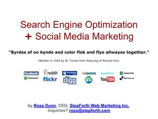 Search Engine Optimization
      + Social Media Marketing
"Byrdes of on kynde and color flok and flye allwayes together."

             (Written in 1545 by W. Turner from Rescuing of Romish Fox)




        by Ross Dunn, CEO, StepForth Web Marketing Inc.
                 Inquiries? ross@stepforth.com
 
