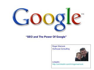 “SEO and The Power Of Google”


                  Roger Warnock
                  Outhouse Consulting




                  LinkedIn:
                  http://uk.linkedin.com/in/rogerwarnock
 