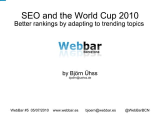 SEO and the World Cup 2010 Better rankings by adapting to trending topics  by Björn Ühss [email_address] WebBar #5  05/07/2010  www.webbar.es  bjoern@webbar.es  @WebBarBCN 