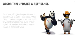 10



ALGORITHM UPDATES & REFRESHES


Each year, Google changes its search
algorithm up to 500 – 600 times. While
most of these changes are minor, every
few months Google rolls out a “major”
algorithmic update that affects search
results in signiﬁcant ways.
 