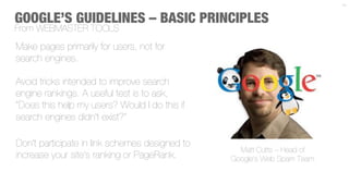 11



GOOGLE’S GUIDELINES – BASIC PRINCIPLES
From WEBMASTER TOOLS
Make pages primarily for users, not for
search engines.
 
Avoid tricks intended to improve search
engine rankings. A useful test is to ask,
"Does this help my users? Would I do this if
search engines didn't exist?"

Don't participate in link schemes designed to
                                                  Matt Cutts – Head of
increase your site's ranking or PageRank.       Google’s Web Spam Team
 