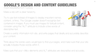 12



GOOGLE’S DESIGN AND CONTENT GUIDELINES
From WEBMASTER TOOLS
Make a site with a clear hierarchy.

Try to use text instead of images to display important names,
content, or links. The Google crawler doesn't recognize text
contained in images. If you must use images for textual content,
consider using the "ALT" attribute to include a few words of
descriptive text.
Create a useful, information-rich site, and write pages that clearly and accurately describe
your content.

Think about the words users would type to ﬁnd your pages, and make sure that your site
actually includes those words within it.

Make sure that your <title> elements and ALT attributes are descriptive and accurate.
 