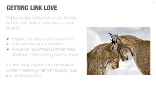 15



GETTING LINK LOVE
Publish quality content on a user-friendly
website that makes users want to stick
around.

Ø  Improve the visitors user experience
Ø  Add value for your customers
Ø  Acquire an audience/customer base
    and keep them coming back for more

It is that value creation through broader
content marketing that will inevitably build
links to relevant sites.
 