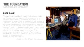 3



THE FOUNDATION
Larry Page and Sergey Brin

PAGE RANK
“PageRank can be thought of as a model
of user behavior. We assume there is a
"random surfer" who is given a web page at
random and keeps clicking on links, never
hitting "back" but eventually gets bored and
starts on another random page. The
probability that the random surfer visits a
page is its PageRank.”
             ~Excerpt from Brin & Page’s Stanford paper.
 