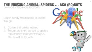 7



THE INDEXING ANIMAL: SPIDERS … AKA (RO)BOTS
ON-PAGE + TECHNICAL FACTORS



Search friendly sites respond to spiders
through:

1.  Content that can be indexed
2.  Thoughtfully linking content so spiders
    can effectively maneuver through a
    site, as well as the web.
 