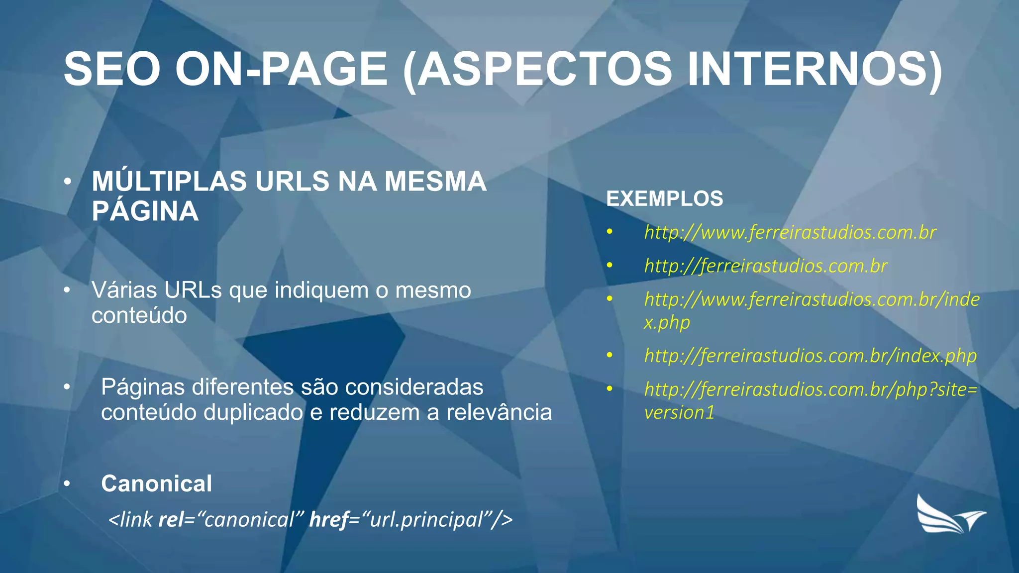 • MÚLTIPLAS URLS NA MESMA
PÁGINA
• Várias URLs que indiquem o mesmo
conteúdo
• Páginas diferentes são consideradas
conteúdo duplicado e reduzem a relevância
• Canonical
<link rel=“canonical” href=“url.principal”/>
EXEMPLOS
• http://www.ferreirastudios.com.br
• http://ferreirastudios.com.br
• http://www.ferreirastudios.com.br/inde
x.php
• http://ferreirastudios.com.br/index.php
• http://ferreirastudios.com.br/php?site=
version1
SEO ON-PAGE (ASPECTOS INTERNOS)
 