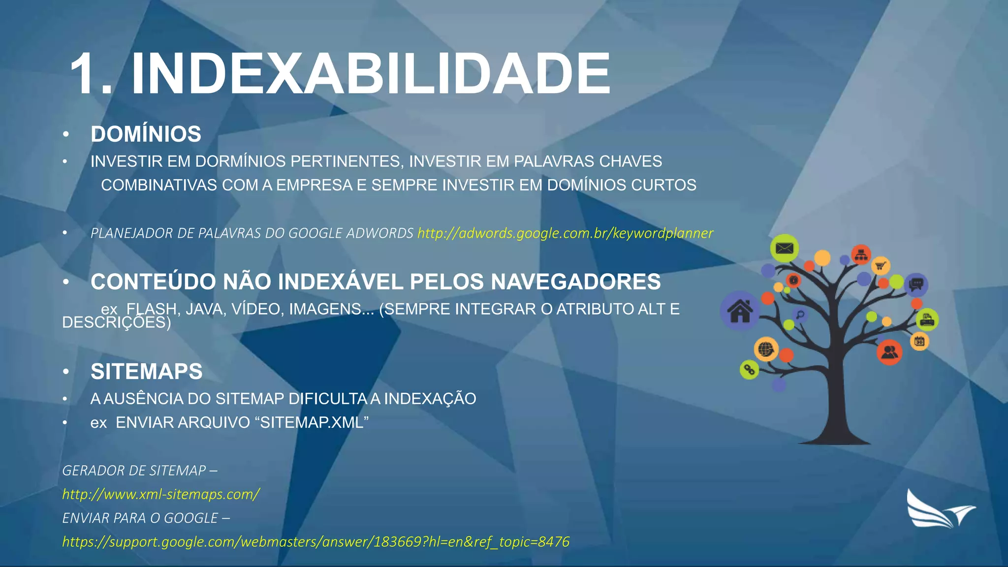 1. INDEXABILIDADE
• DOMÍNIOS
• INVESTIR EM DORMÍNIOS PERTINENTES, INVESTIR EM PALAVRAS CHAVES
COMBINATIVAS COM A EMPRESA E SEMPRE INVESTIR EM DOMÍNIOS CURTOS
• PLANEJADOR DE PALAVRAS DO GOOGLE ADWORDS http://adwords.google.com.br/keywordplanner
• CONTEÚDO NÃO INDEXÁVEL PELOS NAVEGADORES
ex FLASH, JAVA, VÍDEO, IMAGENS... (SEMPRE INTEGRAR O ATRIBUTO ALT E
DESCRIÇÕES)
• SITEMAPS
• A AUSÊNCIA DO SITEMAP DIFICULTA A INDEXAÇÃO
• ex ENVIAR ARQUIVO “SITEMAP.XML”
GERADOR DE SITEMAP –
http://www.xml-sitemaps.com/
ENVIAR PARA O GOOGLE –
https://support.google.com/webmasters/answer/183669?hl=en&ref_topic=8476
 