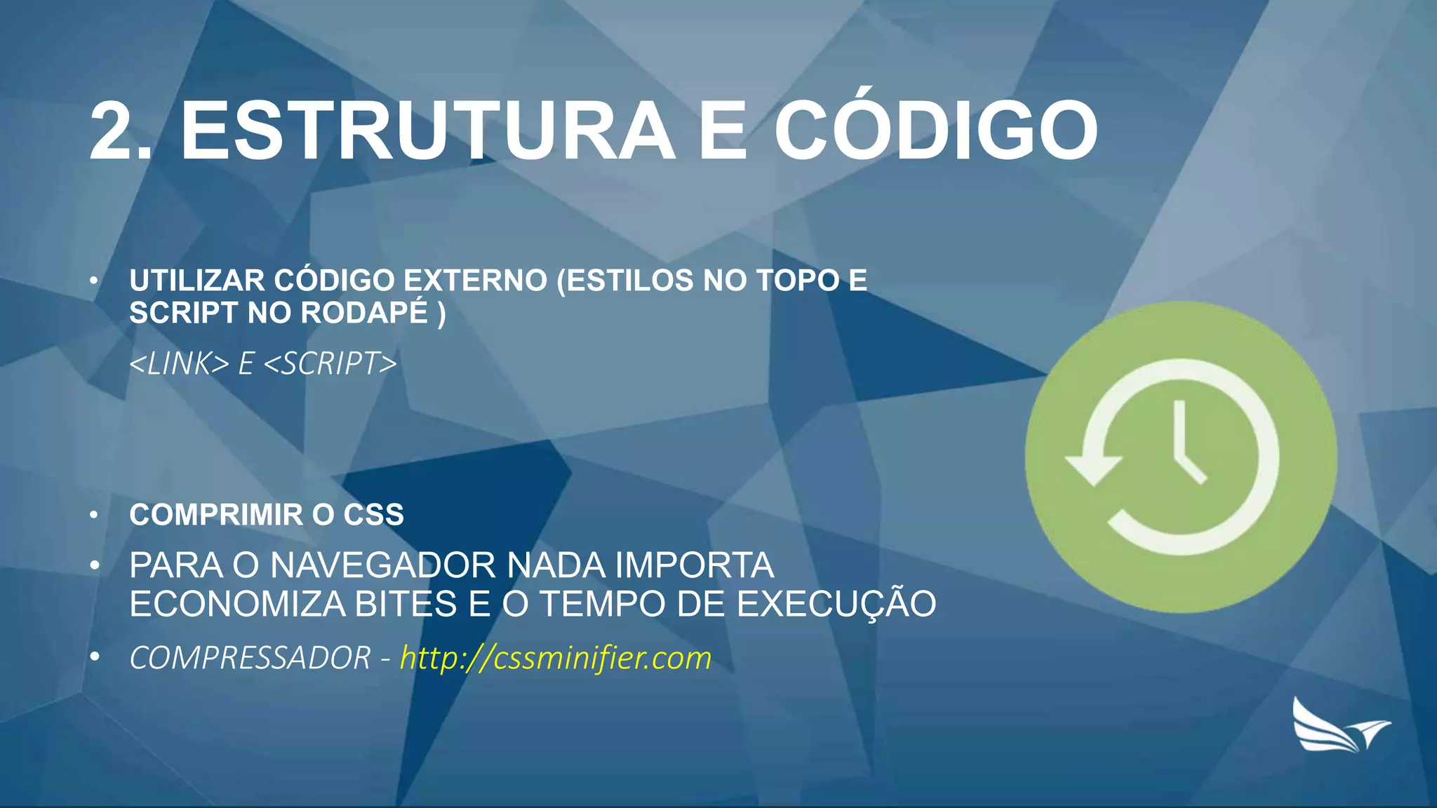 2. ESTRUTURA E CÓDIGO
• UTILIZAR CÓDIGO EXTERNO (ESTILOS NO TOPO E
SCRIPT NO RODAPÉ )
<LINK> E <SCRIPT>
• COMPRIMIR O CSS
• PARA O NAVEGADOR NADA IMPORTA
ECONOMIZA BITES E O TEMPO DE EXECUÇÃO
• COMPRESSADOR - http://cssminifier.com
 