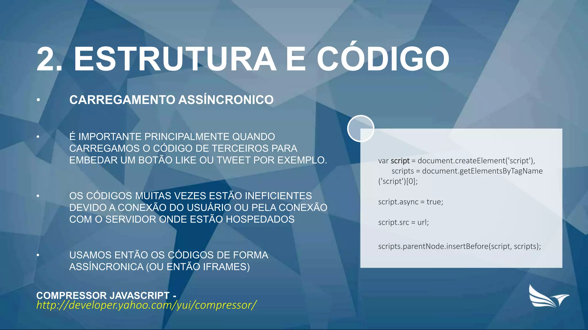 2. ESTRUTURA E CÓDIGO
• CARREGAMENTO ASSÍNCRONICO
• É IMPORTANTE PRINCIPALMENTE QUANDO
CARREGAMOS O CÓDIGO DE TERCEIROS PARA
EMBEDAR UM BOTÃO LIKE OU TWEET POR EXEMPLO.
• OS CÓDIGOS MUITAS VEZES ESTÃO INEFICIENTES
DEVIDO A CONEXÃO DO USUÁRIO OU PELA CONEXÃO
COM O SERVIDOR ONDE ESTÃO HOSPEDADOS
• USAMOS ENTÃO OS CÓDIGOS DE FORMA
ASSÍNCRONICA (OU ENTÃO IFRAMES)
COMPRESSOR JAVASCRIPT -
http://developer.yahoo.com/yui/compressor/
var script = document.createElement('script'),
scripts = document.getElementsByTagName
('script')[0];
script.async = true;
script.src = url;
scripts.parentNode.insertBefore(script, scripts);
 