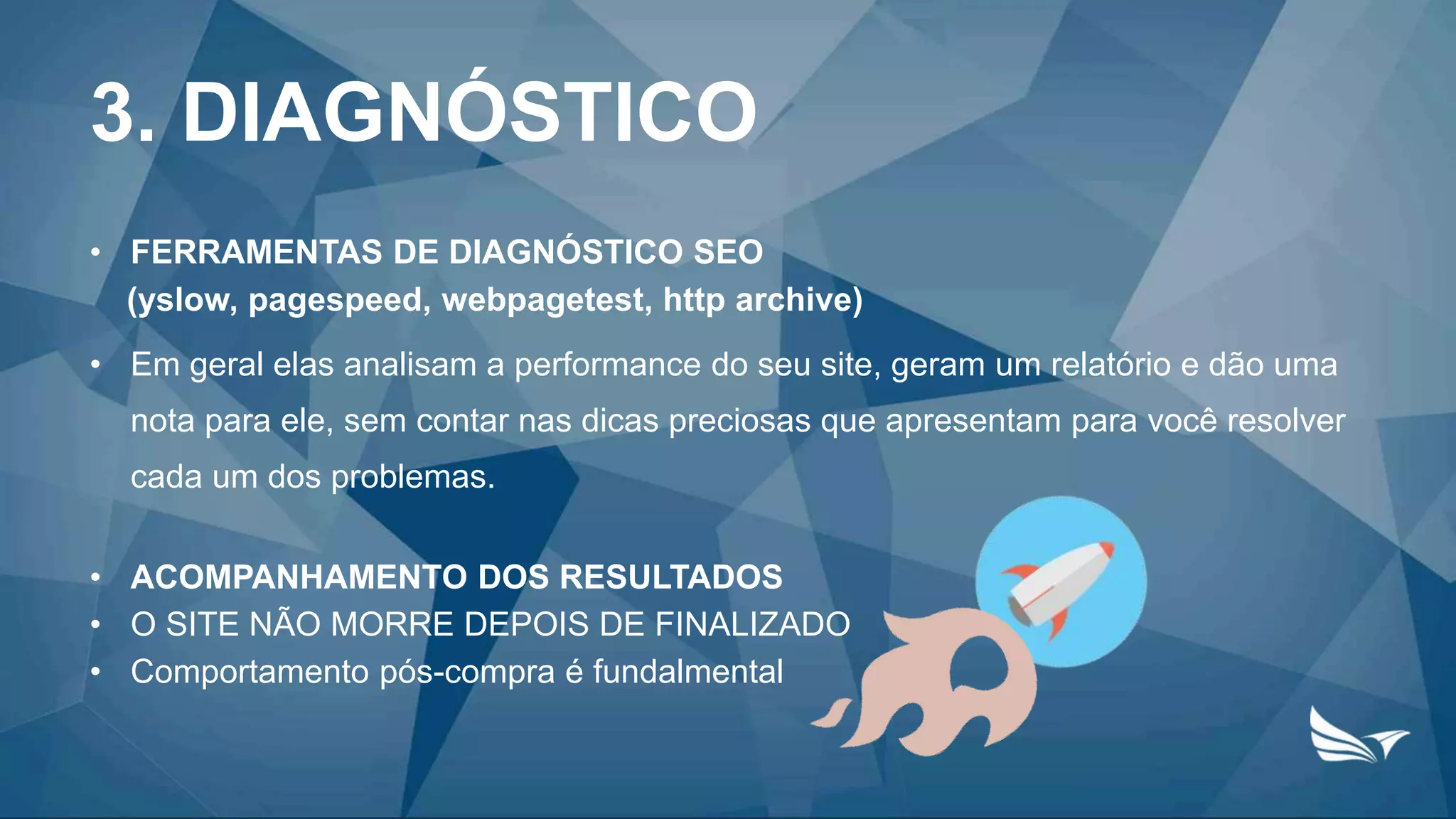 3. DIAGNÓSTICO
• FERRAMENTAS DE DIAGNÓSTICO SEO
(yslow, pagespeed, webpagetest, http archive)
• Em geral elas analisam a performance do seu site, geram um relatório e dão uma
nota para ele, sem contar nas dicas preciosas que apresentam para você resolver
cada um dos problemas.
• ACOMPANHAMENTO DOS RESULTADOS
• O SITE NÃO MORRE DEPOIS DE FINALIZADO
• Comportamento pós-compra é fundalmental
 
