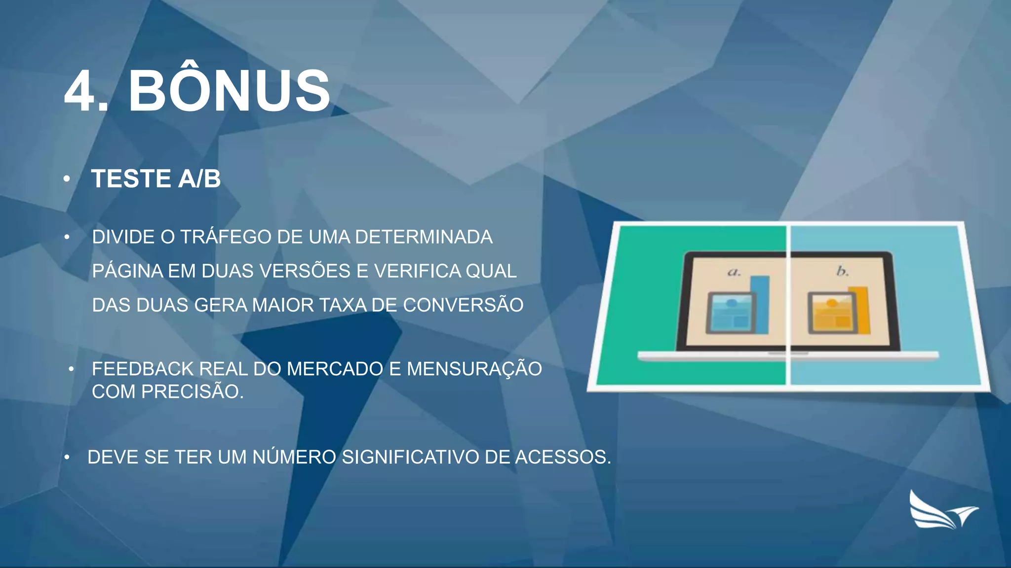 4. BÔNUS
• TESTE A/B
• DIVIDE O TRÁFEGO DE UMA DETERMINADA
PÁGINA EM DUAS VERSÕES E VERIFICA QUAL
DAS DUAS GERA MAIOR TAXA DE CONVERSÃO
• FEEDBACK REAL DO MERCADO E MENSURAÇÃO
COM PRECISÃO.
• DEVE SE TER UM NÚMERO SIGNIFICATIVO DE ACESSOS.
 