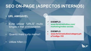 SEO ON-PAGE (ASPECTOS INTERNOS)
• URL AMIGÁVEL
• Evite utilizar “URLS” muito
longas e mal posicionadas.
• Quanto mais curta melhor!
• Utilize hífen (-)
 EXEMPLO
 www.ferreirastudios.com/
marketing/redes-sociais
х EXEMPLO
х www.ferreirastudios/category.ph
p?codigo.153
 