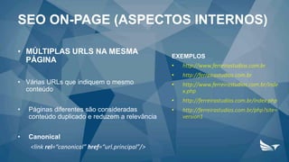 • MÚLTIPLAS URLS NA MESMA
PÁGINA
• Várias URLs que indiquem o mesmo
conteúdo
• Páginas diferentes são consideradas
conteúdo duplicado e reduzem a relevância
• Canonical
<link rel=“canonical” href=“url.principal”/>
EXEMPLOS
• http://www.ferreirastudios.com.br
• http://ferreirastudios.com.br
• http://www.ferreirastudios.com.br/inde
x.php
• http://ferreirastudios.com.br/index.php
• http://ferreirastudios.com.br/php?site=
version1
SEO ON-PAGE (ASPECTOS INTERNOS)
 