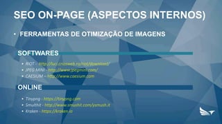 • FERRAMENTAS DE OTIMIZAÇÃO DE IMAGENS
SOFTWARES
• RIOT - http://luci.criosweb.ro/riot/download/
• JPEG MINI - http://www.jpegmini.com/
• CAESIUM – http://www.caesium.com
ONLINE
• Tinypng - https://tinypng.com
• Smulthit - http://www.smushit.com/ysmush.it
• Kraken - https://kraken.io
SEO ON-PAGE (ASPECTOS INTERNOS)
 