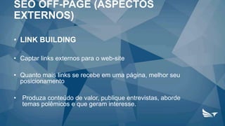 • LINK BUILDING
• Captar links externos para o web-site
• Quanto mais links se recebe em uma página, melhor seu
posicionamento
• Produza conteúdo de valor, publique entrevistas, aborde
temas polêmicos e que geram interesse.
SEO OFF-PAGE (ASPECTOS
EXTERNOS)
 