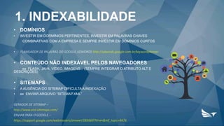 1. INDEXABILIDADE
• DOMÍNIOS
• INVESTIR EM DORMÍNIOS PERTINENTES, INVESTIR EM PALAVRAS CHAVES
COMBINATIVAS COM A EMPRESA E SEMPRE INVESTIR EM DOMÍNIOS CURTOS
• PLANEJADOR DE PALAVRAS DO GOOGLE ADWORDS http://adwords.google.com.br/keywordplanner
• CONTEÚDO NÃO INDEXÁVEL PELOS NAVEGADORES
ex FLASH, JAVA, VÍDEO, IMAGENS... (SEMPRE INTEGRAR O ATRIBUTO ALT E
DESCRIÇÕES)
• SITEMAPS
• A AUSÊNCIA DO SITEMAP DIFICULTA A INDEXAÇÃO
• ex ENVIAR ARQUIVO “SITEMAP.XML”
GERADOR DE SITEMAP –
http://www.xml-sitemaps.com/
ENVIAR PARA O GOOGLE –
https://support.google.com/webmasters/answer/183669?hl=en&ref_topic=8476
 