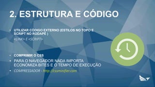 2. ESTRUTURA E CÓDIGO
• UTILIZAR CÓDIGO EXTERNO (ESTILOS NO TOPO E
SCRIPT NO RODAPÉ )
<LINK> E <SCRIPT>
• COMPRIMIR O CSS
• PARA O NAVEGADOR NADA IMPORTA
ECONOMIZA BITES E O TEMPO DE EXECUÇÃO
• COMPRESSADOR - http://cssminifier.com
 