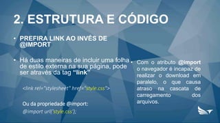 2. ESTRUTURA E CÓDIGO
• PREFIRA LINK AO INVÉS DE
@IMPORT
• Há duas maneiras de incluir uma folha
de estilo externa na sua página, pode
ser através da tag “link”
<link rel="stylesheet" href="style.css">
Ou da propriedade @import:
@import url('style.css');
• Com o atributo @import
o navegador é incapaz de
realizar o download em
paralelo, o que causa
atraso na cascata de
carregamento dos
arquivos.
 