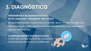 3. DIAGNÓSTICO
• FERRAMENTAS DE DIAGNÓSTICO SEO
(yslow, pagespeed, webpagetest, http archive)
• Em geral elas analisam a performance do seu site, geram um relatório e dão uma
nota para ele, sem contar nas dicas preciosas que apresentam para você resolver
cada um dos problemas.
• ACOMPANHAMENTO DOS RESULTADOS
• O SITE NÃO MORRE DEPOIS DE FINALIZADO
• Comportamento pós-compra é fundalmental
 
