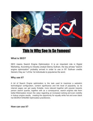 This Is Why Seo Is So Famous!
What is SEO?
SEO means Search Engine Optimization. It is an important role in Digital
Marketing. According to industry analyst Danny Sullivan, the key phrase "search
engine optimization" probably arrived in order to use in 97. Sullivan credits
Generic Clay as 1 of the 1st individuals to popularize the word.
Why use it?
A lot of Search Engine optimization is the task used to maximize a website's
technological configuration, content significance and link level of popularity, so its
internet pages can get easily findable, more relevant together with popular towards
person search queries, together with as a consequence, search engines rate them
better.Webmasters known the value regarding an increased ranking and even visibility
in lookup engine results, creating the opportunity for equally white hat and even black
hat SEARCH ENGINE Optimization practitioners.
How can use it?
 