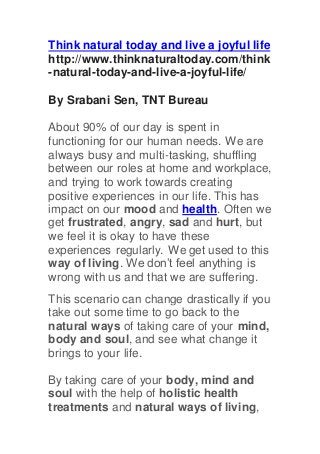 Think natural today and live a joyful life
http://www.thinknaturaltoday.com/think
-natural-today-and-live-a-joyful-life/
By Srabani Sen, TNT Bureau
About 90% of our day is spent in
functioning for our human needs. We are
always busy and multi-tasking, shuffling
between our roles at home and workplace,
and trying to work towards creating
positive experiences in our life. This has
impact on our mood and health. Often we
get frustrated, angry, sad and hurt, but
we feel it is okay to have these
experiences regularly. We get used to this
way of living. We don’t feel anything is
wrong with us and that we are suffering.
This scenario can change drastically if you
take out some time to go back to the
natural ways of taking care of your mind,
body and soul, and see what change it
brings to your life.
By taking care of your body, mind and
soul with the help of holistic health
treatments and natural ways of living,
 