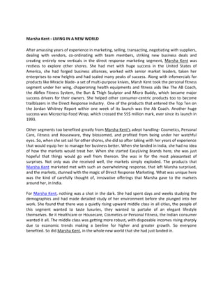 Marsha Kent - LIVING IN A NEW WORLD

After amassing years of experience in marketing, selling, transacting, negotiating with suppliers,
dealing with vendors, co-ordinating with team members, striking new business deals and
creating entirely new verticals in the direct response marketing segment, Marsha Kent was
restless to explore other shores. She had met with huge success in the United States of
America, she had forged business alliances, worked with senior market leaders, taken her
enterprises to new heights and had scaled many peaks of success. Along with infomercials for
products like Miracle Blade- a set of multi-purpose knives, Marsh Kent took the personal fitness
segment under her wing, chaperoning health equipments and fitness aids like The AB Coach,
the Abflex Fitness System, the Bun & Thigh Sculptor and Micro Buddy, which became major
success drivers for their owners. She helped other consumer-centric products too to become
trailblazers in the Direct Response industry. One of the products that entered the Top Ten on
the Jordan Whitney Report within one week of its launch was the Ab Coach. Another huge
success was Microcrisp Food Wrap, which crossed the 55$ million mark, ever since its launch in
1993.

Other segments too benefited greatly from Marsha Kent’s adept handling- Cosmetics, Personal
Care, Fitness and Houseware, they blossomed, and profited from being under her watchful
eyes. So, when she set sail for other shores, she did so after taking with her years of experience
that would equip her to manage her business better. When she landed in India, she had no idea
of how the markets would treat her. When she started EasyLiving Brands here, she was just
hopeful that things would go well from thereon. She was in for the most pleasantest of
surprises. Not only was she received well, the markets simply exploded. The products that
Marsha Kent marketed met with such an overwhelming response, that left Marsha surprised,
and the markets, stunned with the magic of Direct Response Marketing. What was unique here
was the kind of carefully thought of, innovative offerings that Marsha gave to the markets
around her, in India.

For Marsha Kent, nothing was a shot in the dark. She had spent days and weeks studying the
demographics and had made detailed study of her environment before she plunged into her
work. She found that there was a quietly rising upward middle class in all cities, the people of
this segment wanted to taste luxuries, they wanted to partake of an elegant lifestyle
themselves. Be it Healthcare or Housecare, Cosmetics or Personal Fitness, the Indian consumer
wanted it all. The middle class was getting more robust, with disposable incomes rising sharply
due to economic trends making a beeline for higher and greater growth. So everyone
benefited. So did Marsha Kent, in the whole new world that she had just landed in.
 