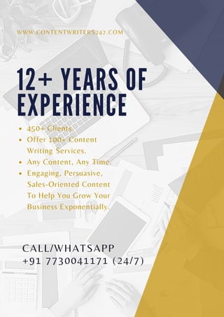 1 2 + Y E A R S O F
E X P E R I E N C E
450+ Clients.
Offer 100+ Content
Writing Services.
Any Content, Any Time.
Engaging, Persuasive,
Sales-Oriented Content
To Help You Grow Your
Business Exponentially.
WWW.CONTENTWRITERS247.COM
CALL/WHATSAPP
+91 7730041171 (24/7)
 