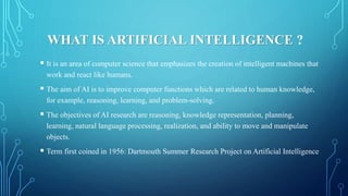 WHAT IS ARTIFICIAL INTELLIGENCE ?
 It is an area of computer science that emphasizes the creation of intelligent machines...