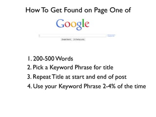 How To Get Found on Page One of




1. 200-500 Words
2. Pick a Keyword Phrase for title
3. Repeat Title at start and end of post
4. Use your Keyword Phrase 2-4% of the time
 